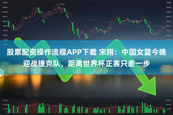 股票配资操作流程APP下载 宋翔：中国女篮今晚迎战捷克队，距离世界杯正赛只差一步
