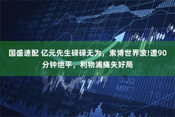 国盛速配 亿元先生碌碌无为，索博世界波!遭90分钟绝平，利物浦痛失好局