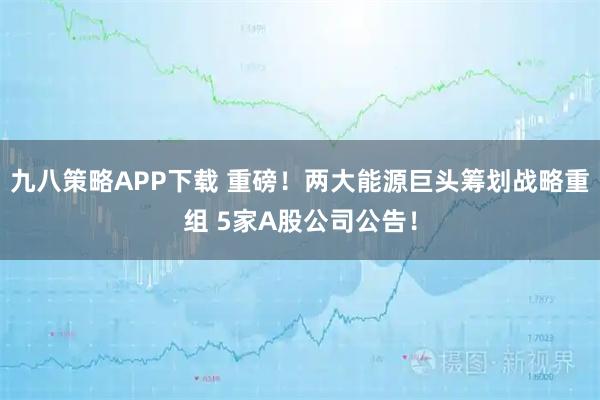 九八策略APP下载 重磅！两大能源巨头筹划战略重组 5家A股公司公告！