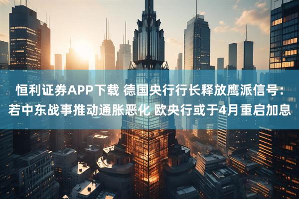 恒利证券APP下载 德国央行行长释放鹰派信号：若中东战事推动通胀恶化 欧央行或于4月重启加息