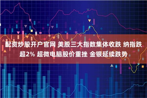 配资炒股开户官网 美股三大指数集体收跌 纳指跌超2% 超微电脑股价重挫 金银延续跌势