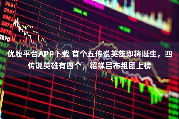 优股平台APP下载 首个五传说英雄即将诞生,四传说英雄有四个,貂蝉吕布组团上榜