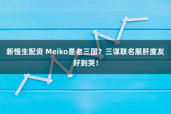 新恒生配资 Meiko是老三国?三谋联名服肝度友好到哭!