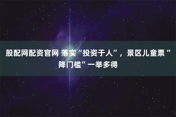 股配网配资官网 落实“投资于人”，景区儿童票“降门槛”一举多得