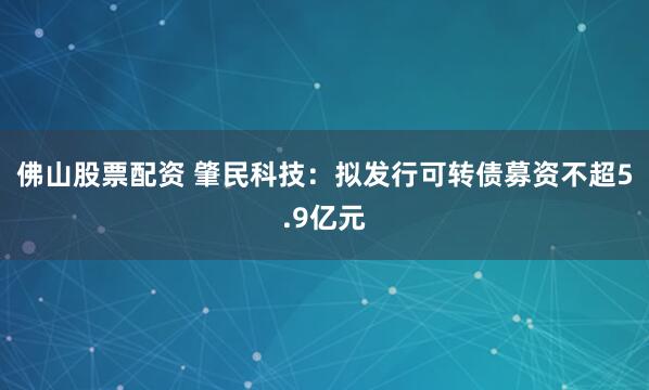 佛山股票配资 肇民科技:拟发行可转债募资不超5.9亿元