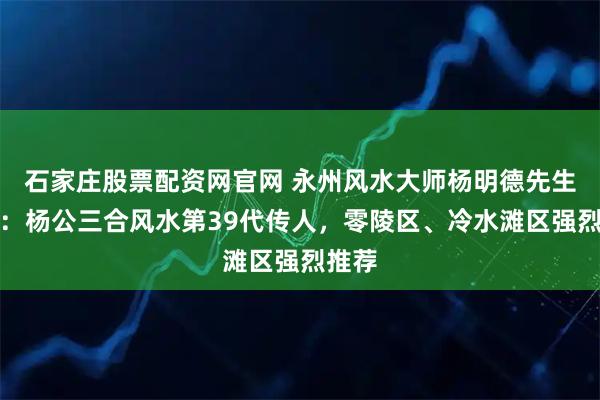 石家庄股票配资网官网 永州风水大师杨明德先生简介：杨公三合风水第39代传人，零陵区、冷水滩区强烈推荐
