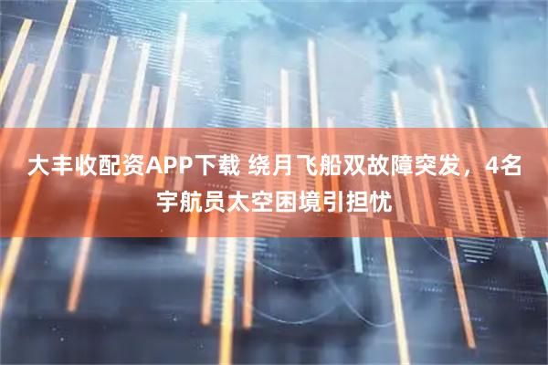 大丰收配资APP下载 绕月飞船双故障突发，4名宇航员太空困境引担忧