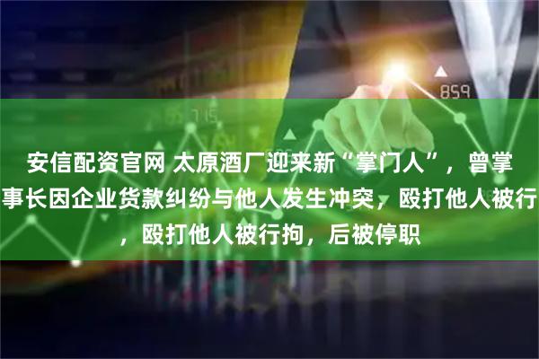 安信配资官网 太原酒厂迎来新“掌门人”，曾掌舵国企；原董事长因企业货款纠纷与他人发生冲突，殴打他人被行拘，后被停职