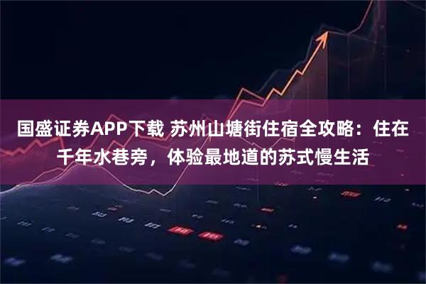 国盛证券APP下载 苏州山塘街住宿全攻略:住在千年水巷旁,体验最地道的苏式慢生活