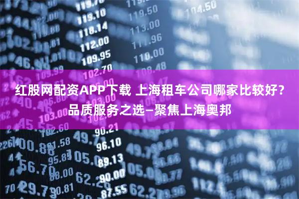 红股网配资APP下载 上海租车公司哪家比较好？品质服务之选—聚焦上海奥邦