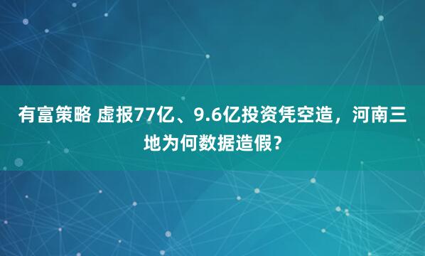 有富策略 虚报77亿、9.6亿投资凭空造，河南三地为何数据造假？