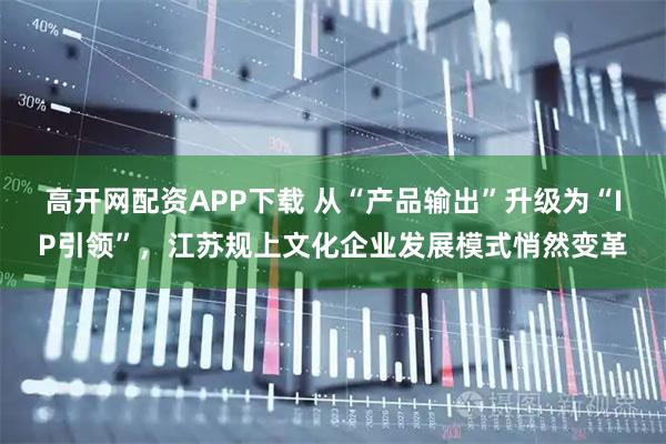 高开网配资APP下载 从“产品输出”升级为“IP引领”,江苏规上文化企业发展模式悄然变革