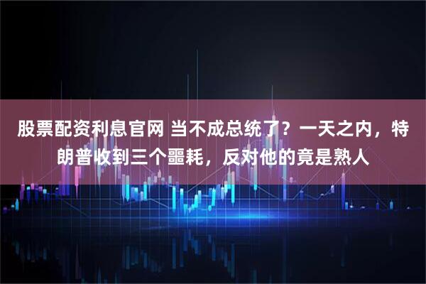 股票配资利息官网 当不成总统了？一天之内，特朗普收到三个噩耗，反对他的竟是熟人