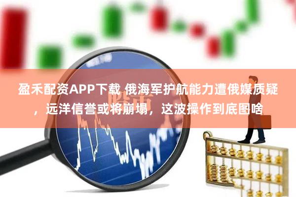 盈禾配资APP下载 俄海军护航能力遭俄媒质疑，远洋信誉或将崩塌，这波操作到底图啥