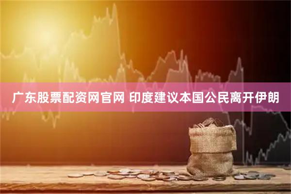 广东股票配资网官网 印度建议本国公民离开伊朗