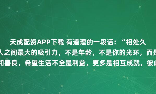 天成配资APP下载 有道理的一段话：“相处久了，你就会发现，人与人之间最大的吸引力，不是年龄，不是你的光环，而是你传递给对方的温暖和善良，希望生活不全是利益，更多是相互成就，彼此温暖。”我的导师，一位商学院的老教授，退休前对我说：“顶尖的聪明人，最终拼的都是人品里那点暖和气。利益能把人捆在一起，但只有相互...
