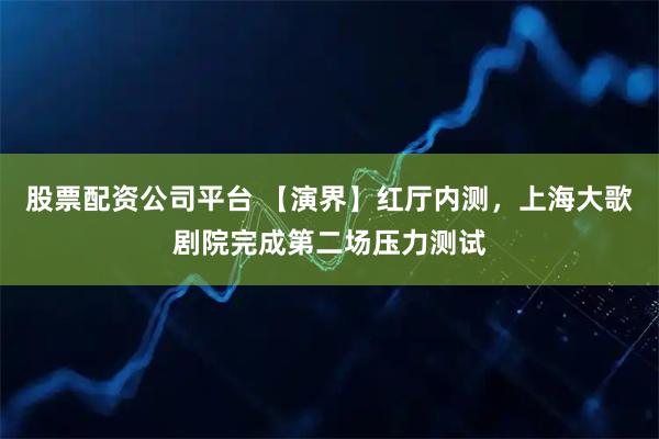 股票配资公司平台 【演界】红厅内测，上海大歌剧院完成第二场压力测试