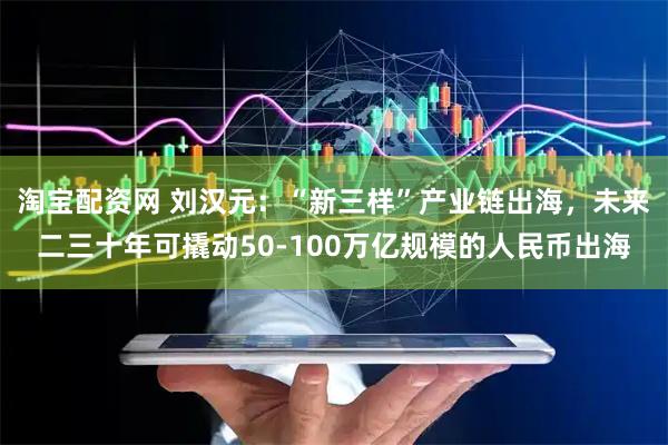 淘宝配资网 刘汉元：“新三样”产业链出海，未来二三十年可撬动50-100万亿规模的人民币出海
