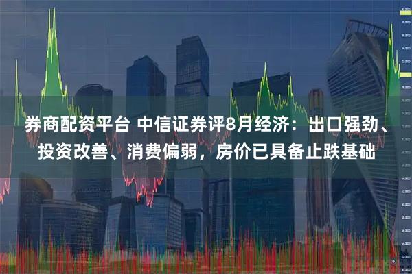 券商配资平台 中信证券评8月经济：出口强劲、投资改善、消费偏弱，房价已具备止跌基础
