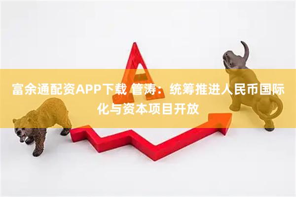 富余通配资APP下载 管涛：统筹推进人民币国际化与资本项目开放