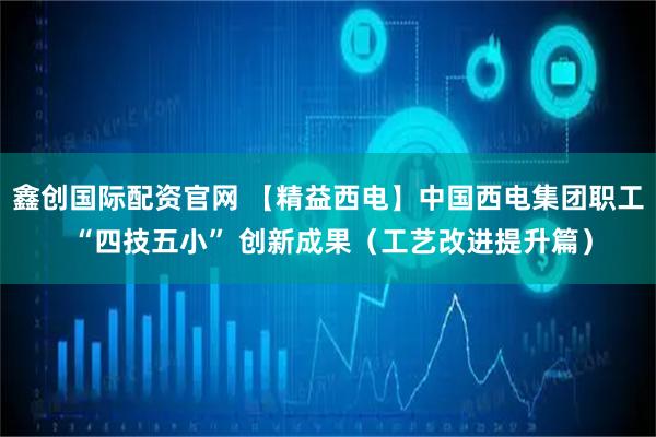 鑫创国际配资官网 【精益西电】中国西电集团职工 “四技五小” 创新成果（工艺改进提升篇）
