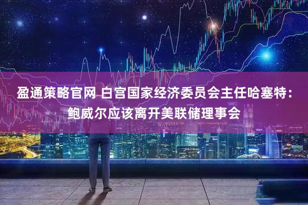 盈通策略官网 白宫国家经济委员会主任哈塞特：鲍威尔应该离开美联储理事会
