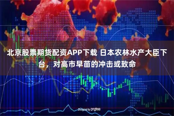 北京股票期货配资APP下载 日本农林水产大臣下台，对高市早苗的冲击或致命