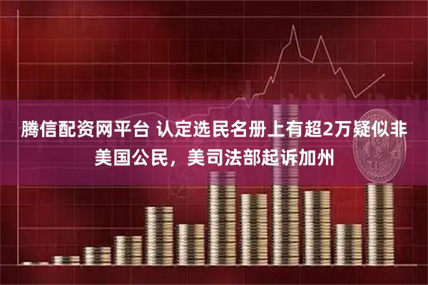 腾信配资网平台 认定选民名册上有超2万疑似非美国公民，美司法部起诉加州