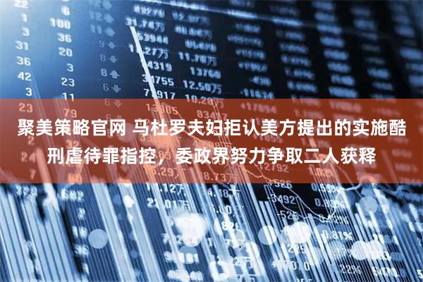 聚美策略官网 马杜罗夫妇拒认美方提出的实施酷刑虐待罪指控，委政界努力争取二人获释